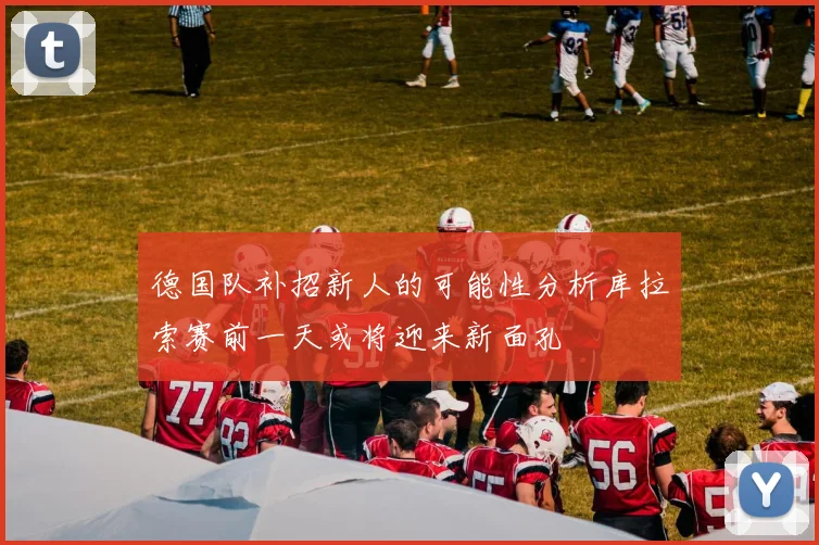 德国队补招新人的可能性分析库拉索赛前一天或将迎来新面孔