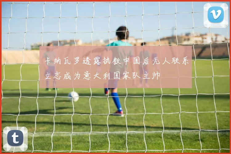 卡纳瓦罗透露执教中国后无人联系立志成为意大利国家队主帅