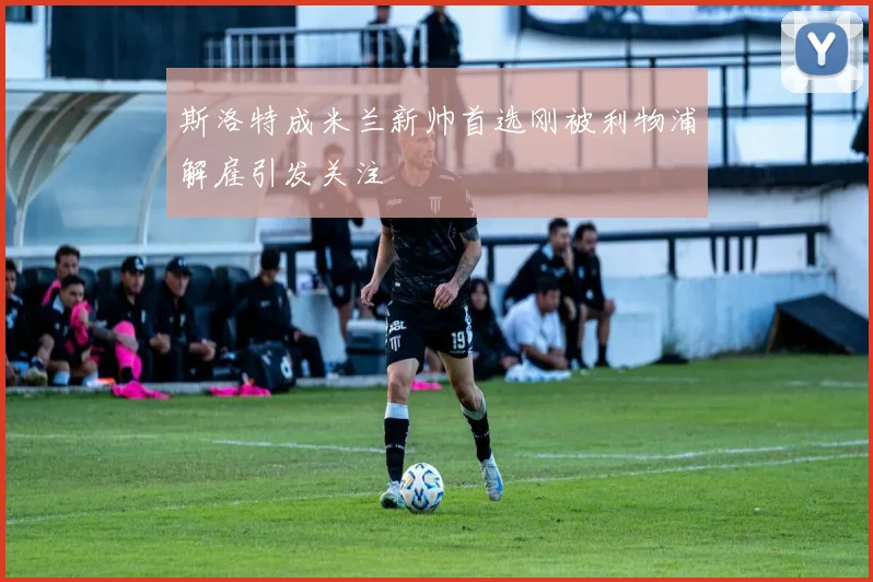 斯洛特成米兰新帅首选刚被利物浦解雇引发关注