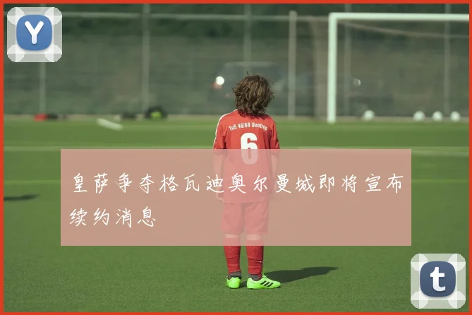 皇萨争夺格瓦迪奥尔曼城即将宣布续约消息