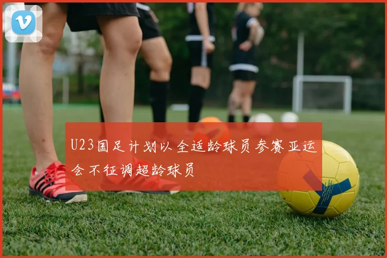 U23国足计划以全适龄球员参赛亚运会不征调超龄球员
