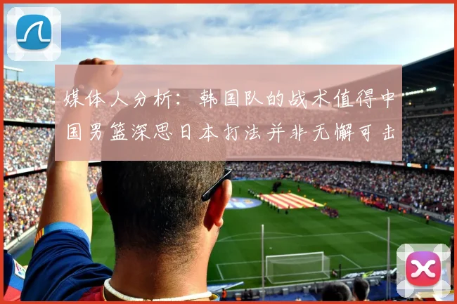 媒体人分析：韩国队的战术值得中国男篮深思日本打法并非无懈可击