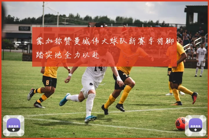 蒙加称赞曼城伟大球队新赛季将脚踏实地全力以赴