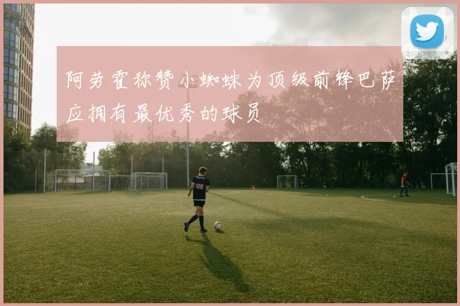阿劳霍称赞小蜘蛛为顶级前锋巴萨应拥有最优秀的球员