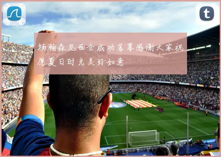 杨瀚森见面会成功落幕感谢大家祝愿夏日时光美好如意
