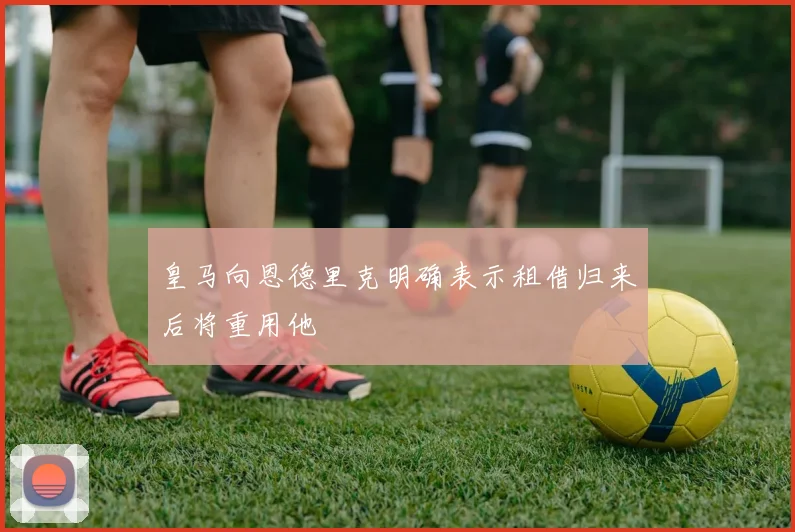 皇马向恩德里克明确表示租借归来后将重用他