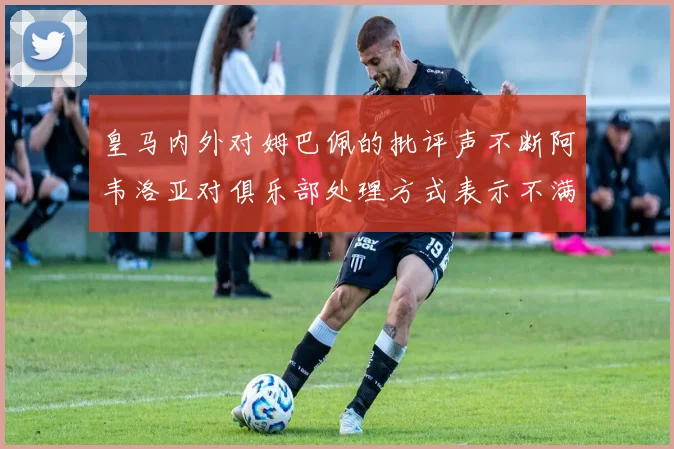 皇马内外对姆巴佩的批评声不断阿韦洛亚对俱乐部处理方式表示不满