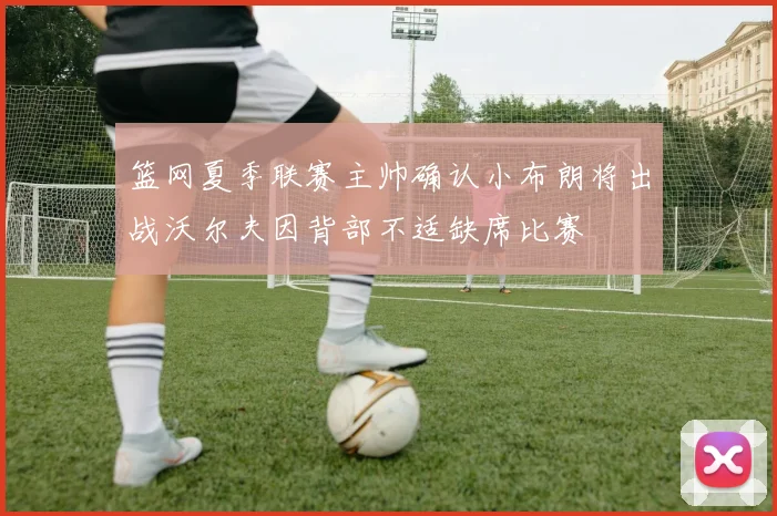 篮网夏季联赛主帅确认小布朗将出战沃尔夫因背部不适缺席比赛
