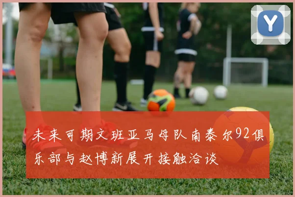 未来可期文班亚马母队南泰尔92俱乐部与赵博新展开接触洽谈