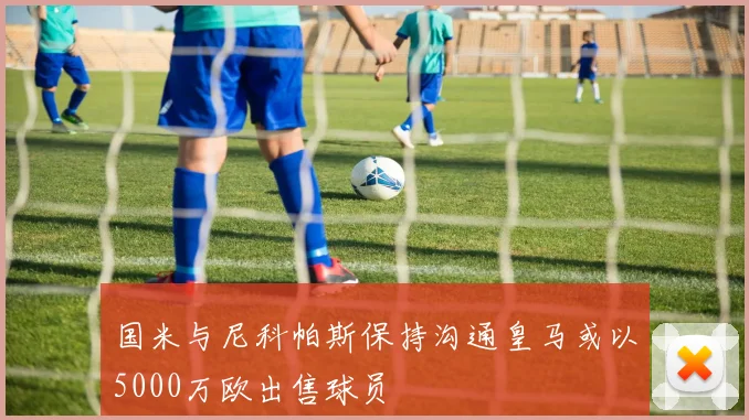 国米与尼科帕斯保持沟通皇马或以5000万欧出售球员