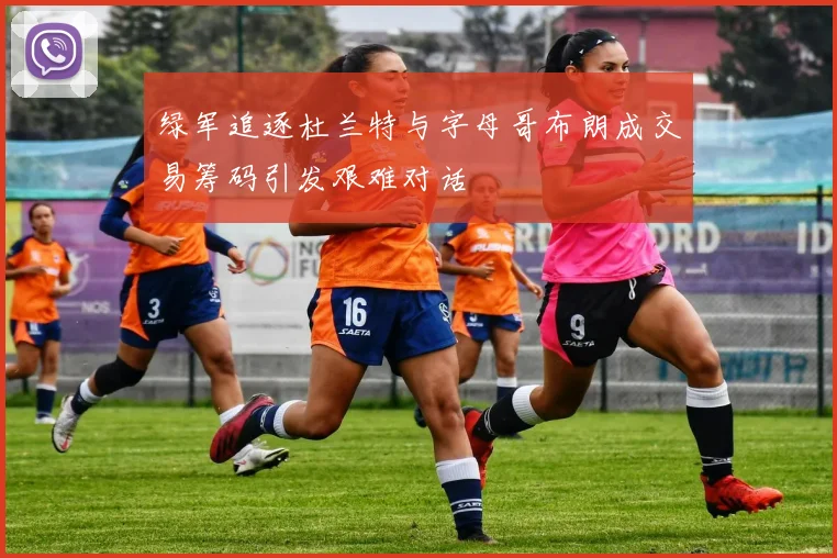 绿军追逐杜兰特与字母哥布朗成交易筹码引发艰难对话