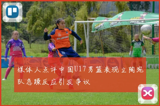 媒体人点评中国U17男篮表现立陶宛队急躁反应引发争议