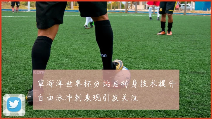 覃海洋世界杯分站后转身技术提升自由泳冲刺表现引发关注