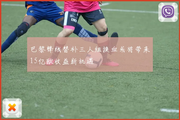 巴黎锋线替补三人组换血或将带来15亿欧收益新机遇