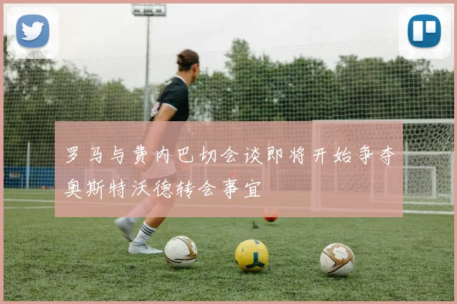 罗马与费内巴切会谈即将开始争夺奥斯特沃德转会事宜