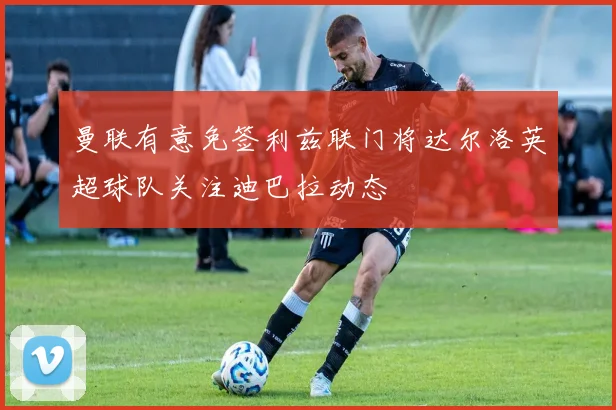 曼联有意免签利兹联门将达尔洛英超球队关注迪巴拉动态
