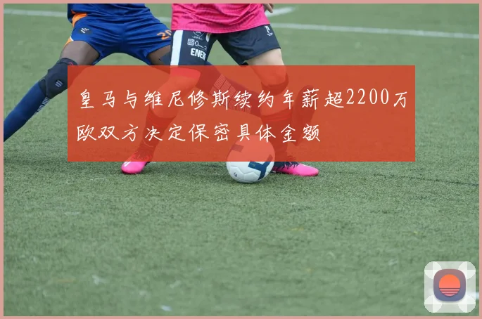 皇马与维尼修斯续约年薪超2200万欧双方决定保密具体金额