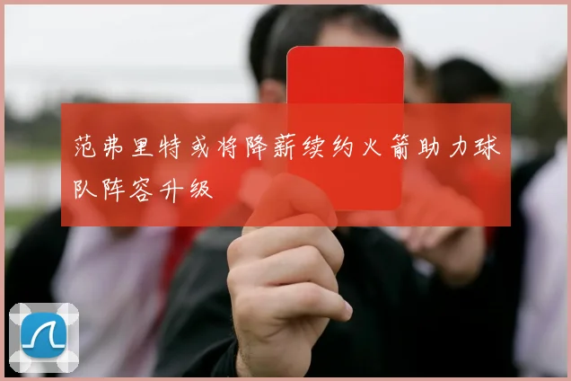 范弗里特或将降薪续约火箭助力球队阵容升级