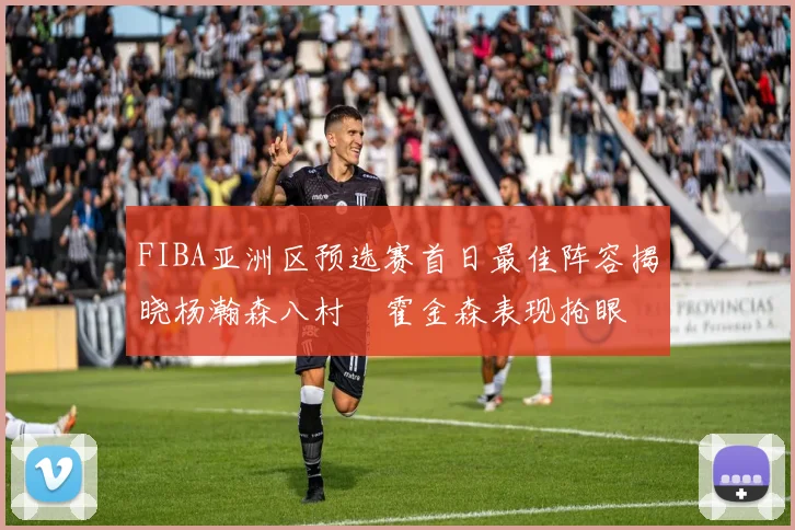 FIBA亚洲区预选赛首日最佳阵容揭晓杨瀚森八村塁霍金森表现抢眼