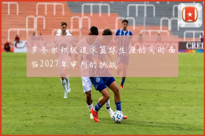 罗齐尔积极追求篮球生涯的同时面临2027年审判的挑战