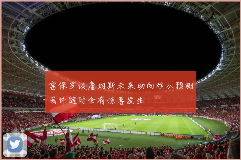 富保罗谈詹姆斯未来动向难以预测或许随时会有惊喜发生