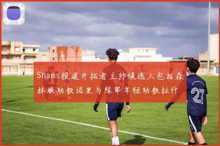 Shams报道开拓者主帅候选人包括森林狼助教诺里与绿军年轻助教拉什布鲁克