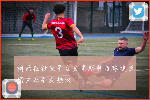 梅西在社交平台分享新照与球迷亲密互动引发热议