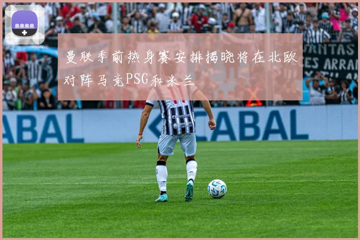 曼联季前热身赛安排揭晓将在北欧对阵马竞PSG和米兰