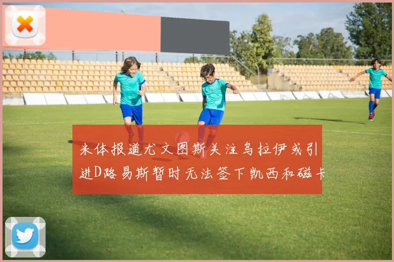 米体报道尤文图斯关注乌拉伊或引进D路易斯暂时无法签下凯西和磁卡