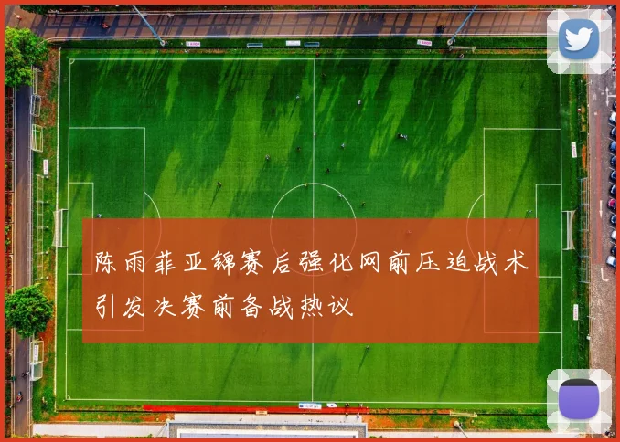 陈雨菲亚锦赛后强化网前压迫战术引发决赛前备战热议