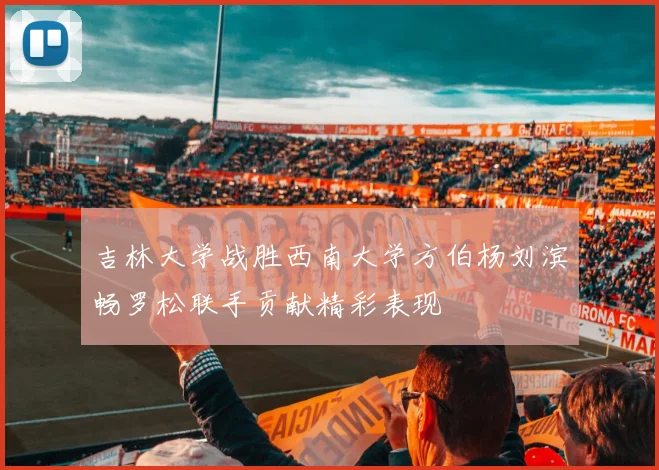 吉林大学战胜西南大学方伯杨刘滨畅罗松联手贡献精彩表现